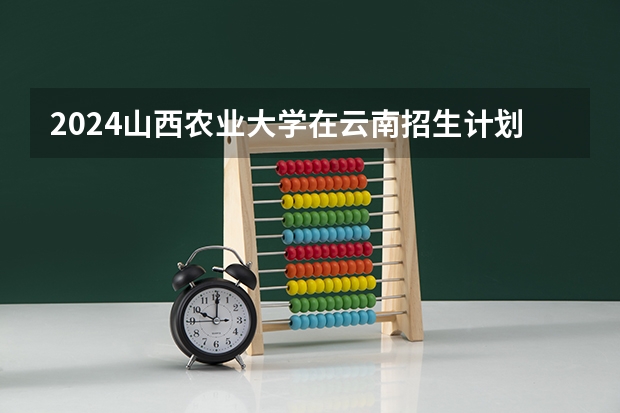 2024山西农业大学在云南招生计划怎么样
