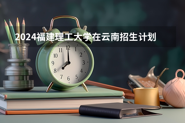 2024福建理工大学在云南招生计划怎么样