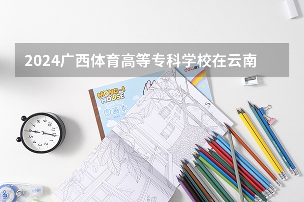 2024广西体育高等专科学校在云南招生计划怎么样