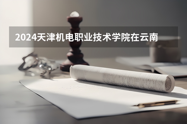 2024天津机电职业技术学院在云南招生计划怎么样