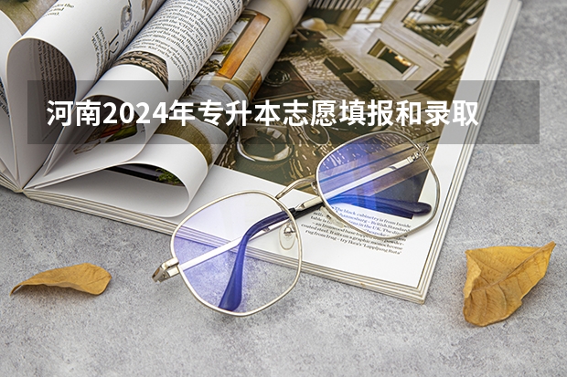 河南2024年专升本志愿填报和录取时间？ 河南省艺术考试时间2024
