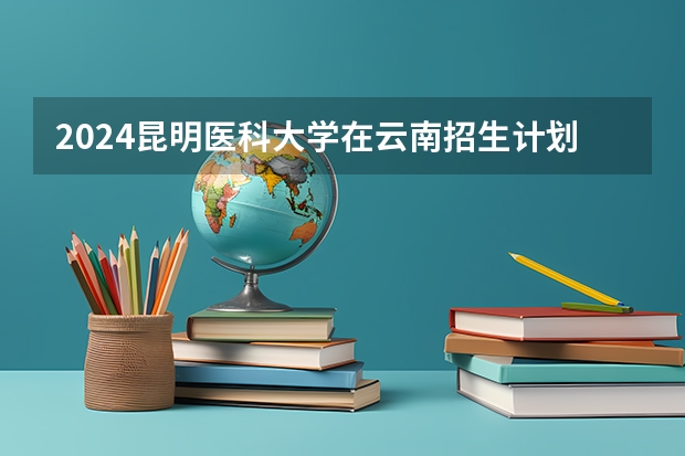 2024昆明医科大学在云南招生计划怎么样