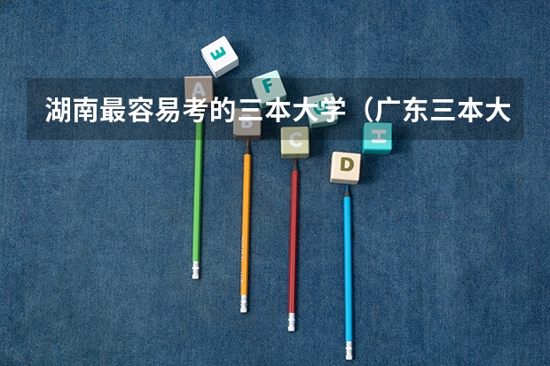 湖南最容易考的三本大学（广东三本大学排名及分数线）