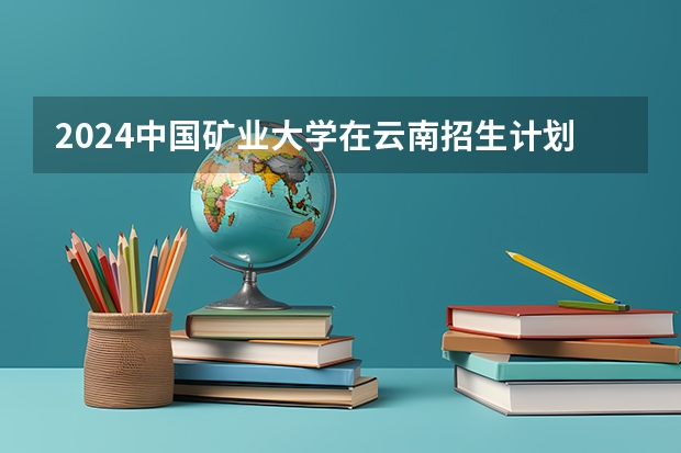 2024中国矿业大学在云南招生计划怎么样