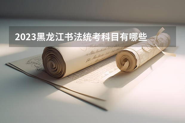 2023黑龙江书法统考科目有哪些 总分多少分