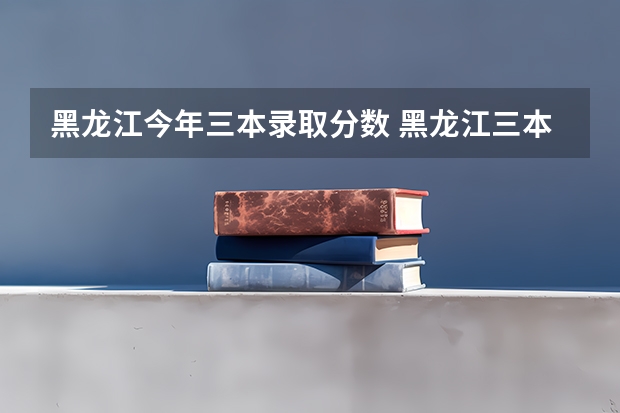 黑龙江今年三本录取分数 黑龙江三本大学排名及分数线