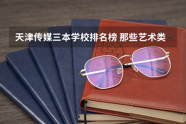 天津传媒三本学校排名榜 那些艺术类三本院校和专科院校比较好!
