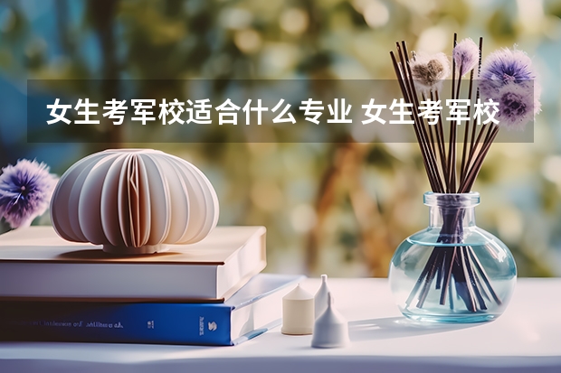 女生考军校适合什么专业 女生考军校需要注意什么