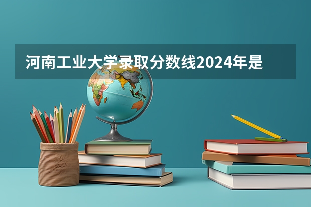 河南工业大学录取分数线2024年是多少分(附各省录取最低分)
