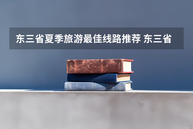 东三省夏季旅游最佳线路推荐 东三省所有大学排名及分数线