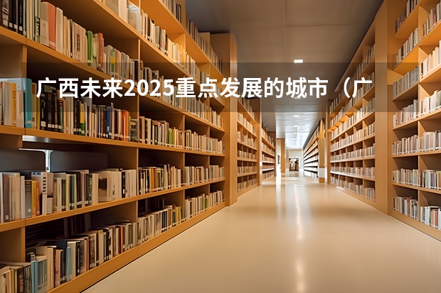 广西未来2025重点发展的城市（广西未来2025重点发展的城市）
