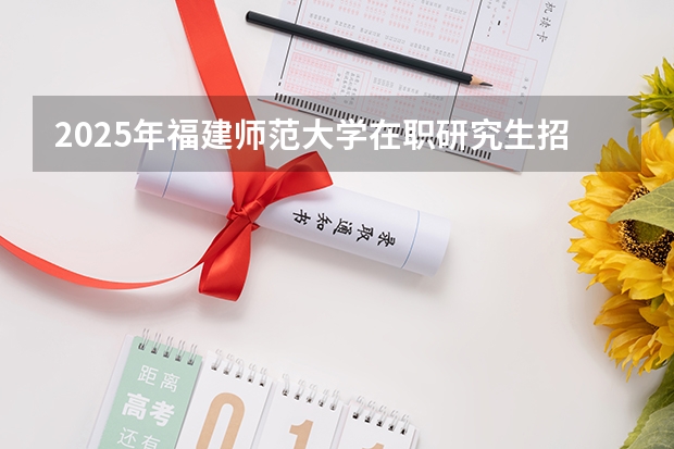 2025年福建师范大学在职研究生招生简章汇总！学费多少钱？