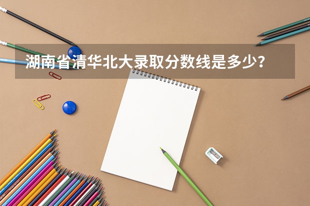 湖南省清华北大录取分数线是多少？