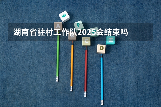 湖南省驻村工作队2025会结束吗