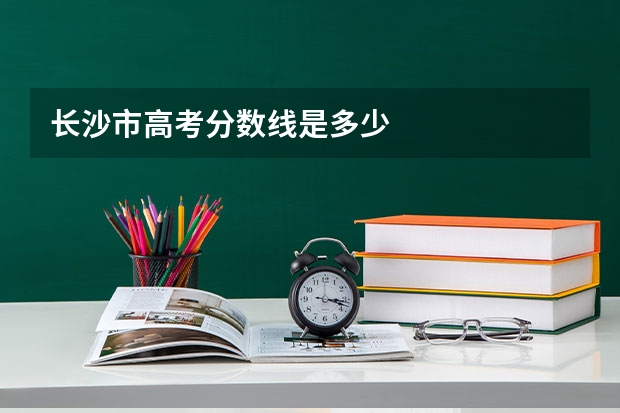 长沙市高考分数线是多少