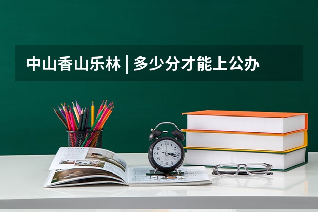 中山香山乐林 | 多少分才能上公办大学院校？广东“3+证书高职高考”考试介绍及各分数段院校汇总！