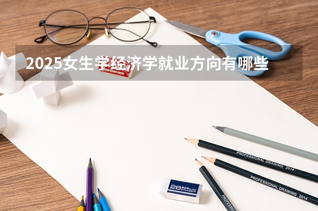 2025女生学经济学就业方向有哪些 适合做什么工作