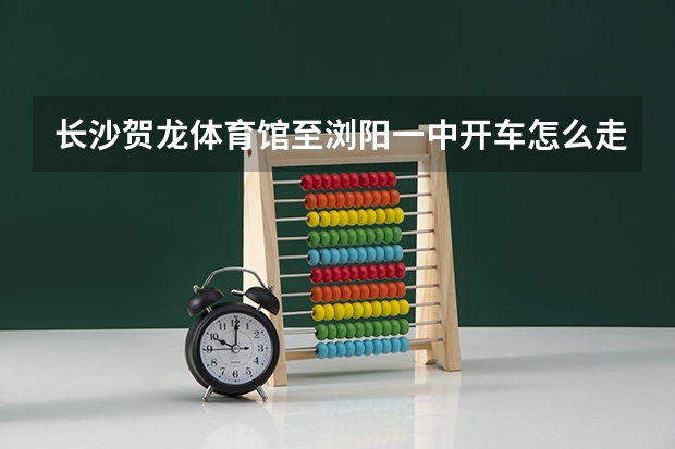 长沙贺龙体育馆至浏阳一中开车怎么走