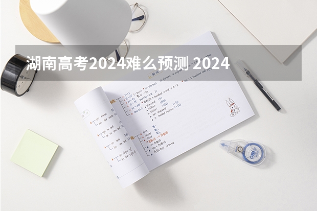 湖南高考2024难么预测 2024年高考会很难么？
