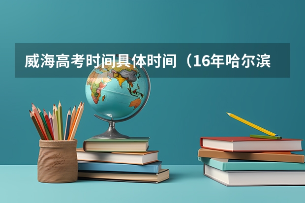 威海高考时间具体时间（16年哈尔滨工业大学威海国家专项计划在安徽省的招生人数）