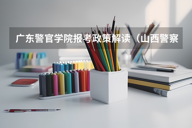 广东警官学院报考政策解读(山西警察学院报考政策解读)