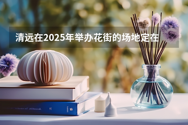清远在2025年举办花街的场地定在哪里啦