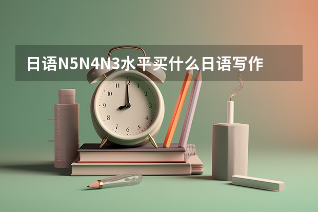 日语N5N4N3水平买什么日语写作书好？是为了高考成绩，推荐几款看看！