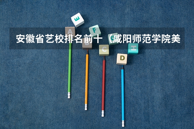 安徽省艺校排名前十（咸阳师范学院美术在全国排名）